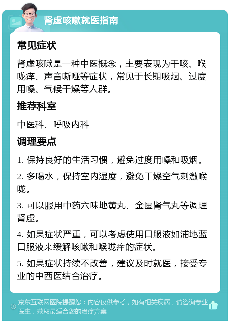 肾虚咳嗽就医指南 常见症状 肾虚咳嗽是一种中医概念，主要表现为干咳、喉咙痒、声音嘶哑等症状，常见于长期吸烟、过度用嗓、气候干燥等人群。 推荐科室 中医科、呼吸内科 调理要点 1. 保持良好的生活习惯，避免过度用嗓和吸烟。 2. 多喝水，保持室内湿度，避免干燥空气刺激喉咙。 3. 可以服用中药六味地黄丸、金匮肾气丸等调理肾虚。 4. 如果症状严重，可以考虑使用口服液如浦地蓝口服液来缓解咳嗽和喉咙痒的症状。 5. 如果症状持续不改善，建议及时就医，接受专业的中西医结合治疗。