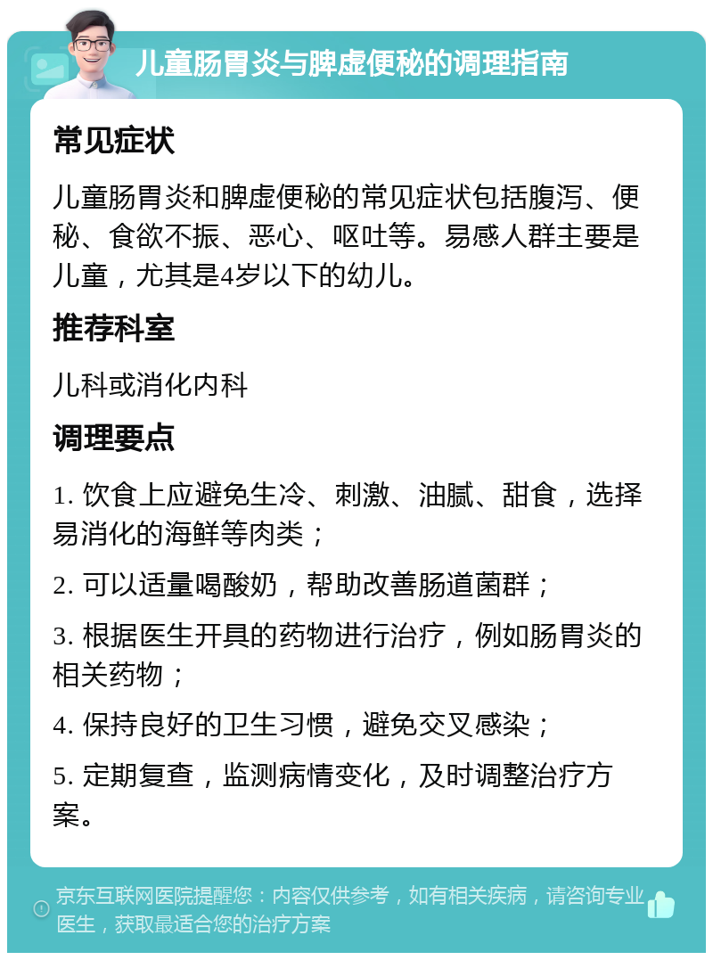 儿童肠胃炎与脾虚便秘的调理指南 常见症状 儿童肠胃炎和脾虚便秘的常见症状包括腹泻、便秘、食欲不振、恶心、呕吐等。易感人群主要是儿童，尤其是4岁以下的幼儿。 推荐科室 儿科或消化内科 调理要点 1. 饮食上应避免生冷、刺激、油腻、甜食，选择易消化的海鲜等肉类； 2. 可以适量喝酸奶，帮助改善肠道菌群； 3. 根据医生开具的药物进行治疗，例如肠胃炎的相关药物； 4. 保持良好的卫生习惯，避免交叉感染； 5. 定期复查，监测病情变化，及时调整治疗方案。