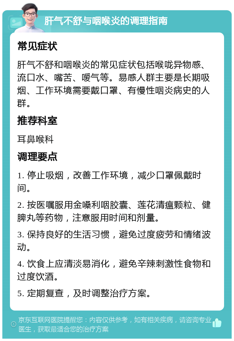 肝气不舒与咽喉炎的调理指南 常见症状 肝气不舒和咽喉炎的常见症状包括喉咙异物感、流口水、嘴苦、嗳气等。易感人群主要是长期吸烟、工作环境需要戴口罩、有慢性咽炎病史的人群。 推荐科室 耳鼻喉科 调理要点 1. 停止吸烟，改善工作环境，减少口罩佩戴时间。 2. 按医嘱服用金嗓利咽胶囊、莲花清瘟颗粒、健脾丸等药物，注意服用时间和剂量。 3. 保持良好的生活习惯，避免过度疲劳和情绪波动。 4. 饮食上应清淡易消化，避免辛辣刺激性食物和过度饮酒。 5. 定期复查，及时调整治疗方案。