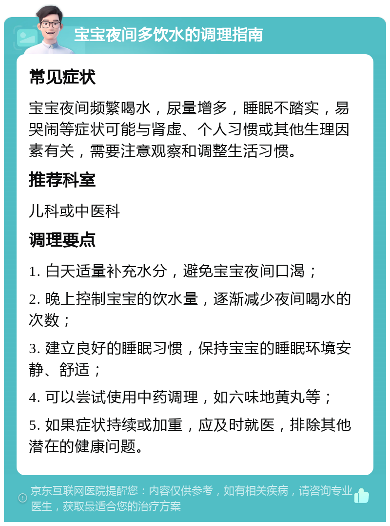 宝宝夜间多饮水的调理指南 常见症状 宝宝夜间频繁喝水，尿量增多，睡眠不踏实，易哭闹等症状可能与肾虚、个人习惯或其他生理因素有关，需要注意观察和调整生活习惯。 推荐科室 儿科或中医科 调理要点 1. 白天适量补充水分，避免宝宝夜间口渴； 2. 晚上控制宝宝的饮水量，逐渐减少夜间喝水的次数； 3. 建立良好的睡眠习惯，保持宝宝的睡眠环境安静、舒适； 4. 可以尝试使用中药调理，如六味地黄丸等； 5. 如果症状持续或加重，应及时就医，排除其他潜在的健康问题。