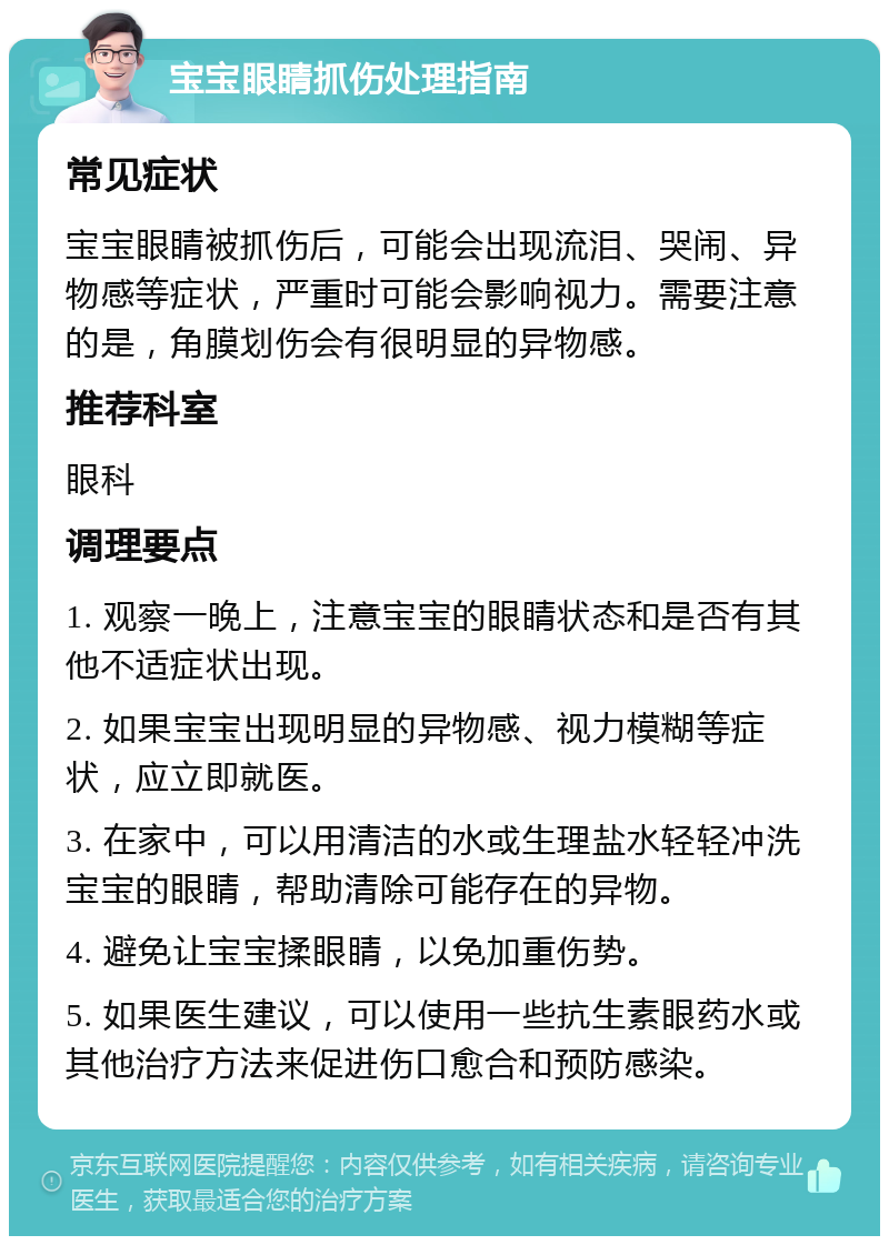 宝宝眼睛抓伤处理指南 常见症状 宝宝眼睛被抓伤后，可能会出现流泪、哭闹、异物感等症状，严重时可能会影响视力。需要注意的是，角膜划伤会有很明显的异物感。 推荐科室 眼科 调理要点 1. 观察一晚上，注意宝宝的眼睛状态和是否有其他不适症状出现。 2. 如果宝宝出现明显的异物感、视力模糊等症状，应立即就医。 3. 在家中，可以用清洁的水或生理盐水轻轻冲洗宝宝的眼睛，帮助清除可能存在的异物。 4. 避免让宝宝揉眼睛，以免加重伤势。 5. 如果医生建议，可以使用一些抗生素眼药水或其他治疗方法来促进伤口愈合和预防感染。