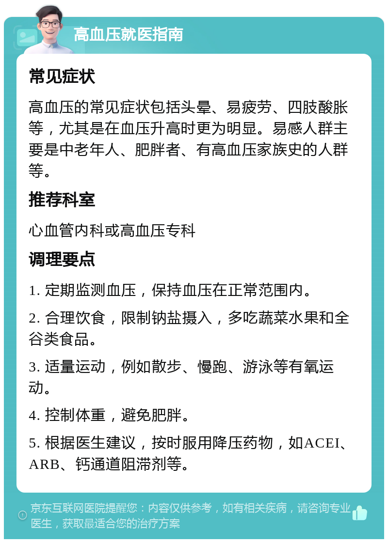 高血压就医指南 常见症状 高血压的常见症状包括头晕、易疲劳、四肢酸胀等，尤其是在血压升高时更为明显。易感人群主要是中老年人、肥胖者、有高血压家族史的人群等。 推荐科室 心血管内科或高血压专科 调理要点 1. 定期监测血压，保持血压在正常范围内。 2. 合理饮食，限制钠盐摄入，多吃蔬菜水果和全谷类食品。 3. 适量运动，例如散步、慢跑、游泳等有氧运动。 4. 控制体重，避免肥胖。 5. 根据医生建议，按时服用降压药物，如ACEI、ARB、钙通道阻滞剂等。