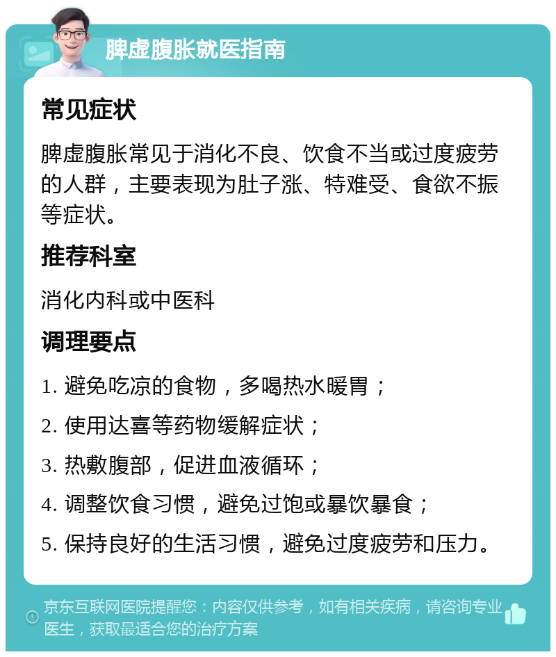 脾虚腹胀就医指南 常见症状 脾虚腹胀常见于消化不良、饮食不当或过度疲劳的人群，主要表现为肚子涨、特难受、食欲不振等症状。 推荐科室 消化内科或中医科 调理要点 1. 避免吃凉的食物，多喝热水暖胃； 2. 使用达喜等药物缓解症状； 3. 热敷腹部，促进血液循环； 4. 调整饮食习惯，避免过饱或暴饮暴食； 5. 保持良好的生活习惯，避免过度疲劳和压力。