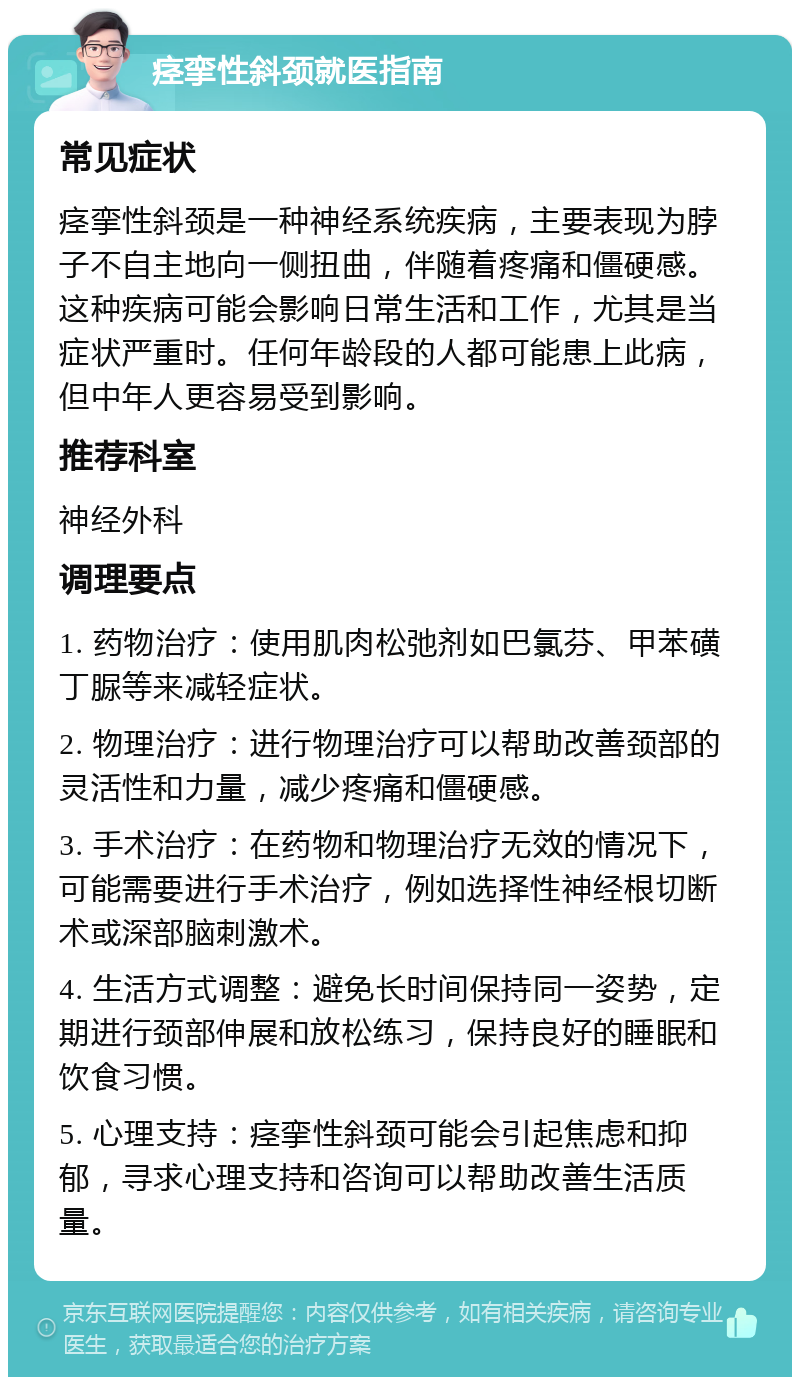 痉挛性斜颈就医指南 常见症状 痉挛性斜颈是一种神经系统疾病，主要表现为脖子不自主地向一侧扭曲，伴随着疼痛和僵硬感。这种疾病可能会影响日常生活和工作，尤其是当症状严重时。任何年龄段的人都可能患上此病，但中年人更容易受到影响。 推荐科室 神经外科 调理要点 1. 药物治疗：使用肌肉松弛剂如巴氯芬、甲苯磺丁脲等来减轻症状。 2. 物理治疗：进行物理治疗可以帮助改善颈部的灵活性和力量，减少疼痛和僵硬感。 3. 手术治疗：在药物和物理治疗无效的情况下，可能需要进行手术治疗，例如选择性神经根切断术或深部脑刺激术。 4. 生活方式调整：避免长时间保持同一姿势，定期进行颈部伸展和放松练习，保持良好的睡眠和饮食习惯。 5. 心理支持：痉挛性斜颈可能会引起焦虑和抑郁，寻求心理支持和咨询可以帮助改善生活质量。