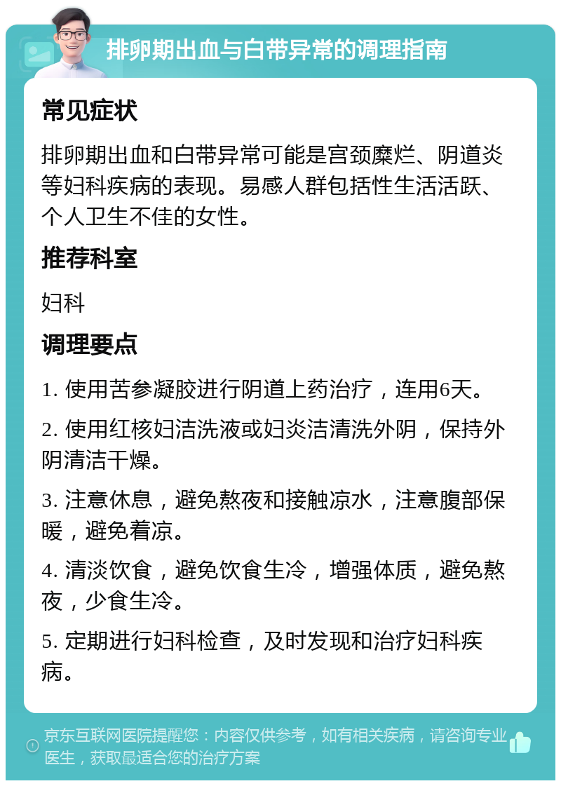 排卵期出血与白带异常的调理指南 常见症状 排卵期出血和白带异常可能是宫颈糜烂、阴道炎等妇科疾病的表现。易感人群包括性生活活跃、个人卫生不佳的女性。 推荐科室 妇科 调理要点 1. 使用苦参凝胶进行阴道上药治疗，连用6天。 2. 使用红核妇洁洗液或妇炎洁清洗外阴，保持外阴清洁干燥。 3. 注意休息，避免熬夜和接触凉水，注意腹部保暖，避免着凉。 4. 清淡饮食，避免饮食生冷，增强体质，避免熬夜，少食生冷。 5. 定期进行妇科检查，及时发现和治疗妇科疾病。