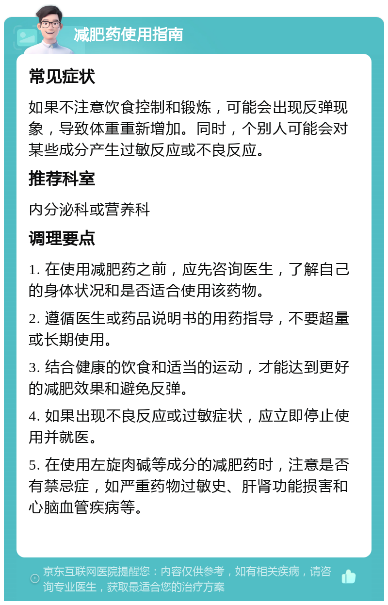 减肥药使用指南 常见症状 如果不注意饮食控制和锻炼，可能会出现反弹现象，导致体重重新增加。同时，个别人可能会对某些成分产生过敏反应或不良反应。 推荐科室 内分泌科或营养科 调理要点 1. 在使用减肥药之前，应先咨询医生，了解自己的身体状况和是否适合使用该药物。 2. 遵循医生或药品说明书的用药指导，不要超量或长期使用。 3. 结合健康的饮食和适当的运动，才能达到更好的减肥效果和避免反弹。 4. 如果出现不良反应或过敏症状，应立即停止使用并就医。 5. 在使用左旋肉碱等成分的减肥药时，注意是否有禁忌症，如严重药物过敏史、肝肾功能损害和心脑血管疾病等。