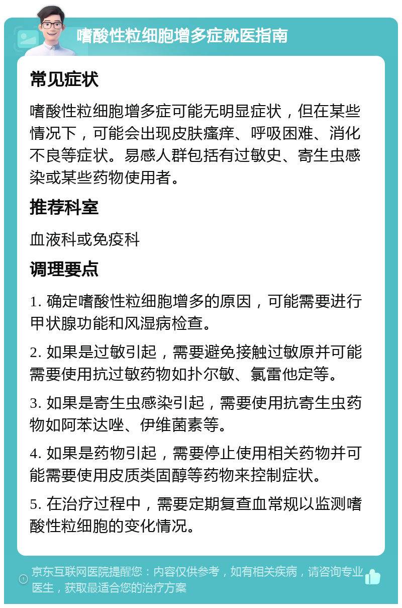 嗜酸性粒细胞增多症就医指南 常见症状 嗜酸性粒细胞增多症可能无明显症状，但在某些情况下，可能会出现皮肤瘙痒、呼吸困难、消化不良等症状。易感人群包括有过敏史、寄生虫感染或某些药物使用者。 推荐科室 血液科或免疫科 调理要点 1. 确定嗜酸性粒细胞增多的原因，可能需要进行甲状腺功能和风湿病检查。 2. 如果是过敏引起，需要避免接触过敏原并可能需要使用抗过敏药物如扑尔敏、氯雷他定等。 3. 如果是寄生虫感染引起，需要使用抗寄生虫药物如阿苯达唑、伊维菌素等。 4. 如果是药物引起，需要停止使用相关药物并可能需要使用皮质类固醇等药物来控制症状。 5. 在治疗过程中，需要定期复查血常规以监测嗜酸性粒细胞的变化情况。