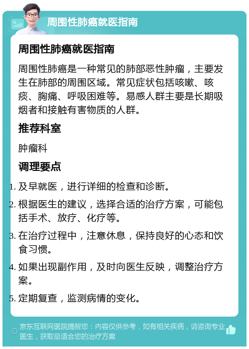 周围性肺癌就医指南 周围性肺癌就医指南 周围性肺癌是一种常见的肺部恶性肿瘤，主要发生在肺部的周围区域。常见症状包括咳嗽、咳痰、胸痛、呼吸困难等。易感人群主要是长期吸烟者和接触有害物质的人群。 推荐科室 肿瘤科 调理要点 及早就医，进行详细的检查和诊断。 根据医生的建议，选择合适的治疗方案，可能包括手术、放疗、化疗等。 在治疗过程中，注意休息，保持良好的心态和饮食习惯。 如果出现副作用，及时向医生反映，调整治疗方案。 定期复查，监测病情的变化。