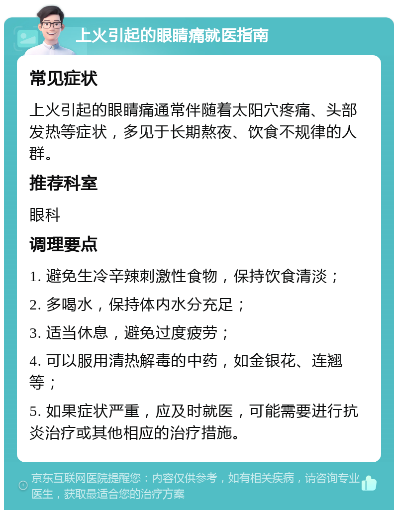 上火引起的眼睛痛就医指南 常见症状 上火引起的眼睛痛通常伴随着太阳穴疼痛、头部发热等症状，多见于长期熬夜、饮食不规律的人群。 推荐科室 眼科 调理要点 1. 避免生冷辛辣刺激性食物，保持饮食清淡； 2. 多喝水，保持体内水分充足； 3. 适当休息，避免过度疲劳； 4. 可以服用清热解毒的中药，如金银花、连翘等； 5. 如果症状严重，应及时就医，可能需要进行抗炎治疗或其他相应的治疗措施。