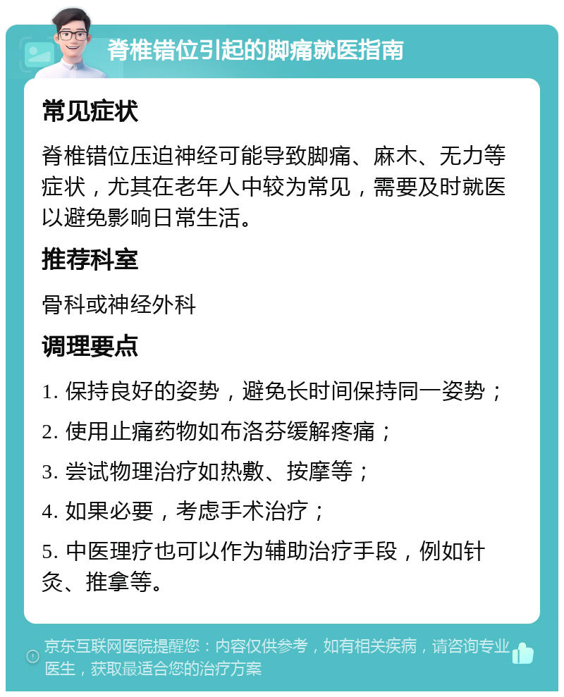 脊椎错位引起的脚痛就医指南 常见症状 脊椎错位压迫神经可能导致脚痛、麻木、无力等症状，尤其在老年人中较为常见，需要及时就医以避免影响日常生活。 推荐科室 骨科或神经外科 调理要点 1. 保持良好的姿势，避免长时间保持同一姿势； 2. 使用止痛药物如布洛芬缓解疼痛； 3. 尝试物理治疗如热敷、按摩等； 4. 如果必要，考虑手术治疗； 5. 中医理疗也可以作为辅助治疗手段，例如针灸、推拿等。