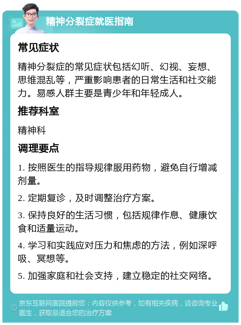 精神分裂症就医指南 常见症状 精神分裂症的常见症状包括幻听、幻视、妄想、思维混乱等，严重影响患者的日常生活和社交能力。易感人群主要是青少年和年轻成人。 推荐科室 精神科 调理要点 1. 按照医生的指导规律服用药物，避免自行增减剂量。 2. 定期复诊，及时调整治疗方案。 3. 保持良好的生活习惯，包括规律作息、健康饮食和适量运动。 4. 学习和实践应对压力和焦虑的方法，例如深呼吸、冥想等。 5. 加强家庭和社会支持，建立稳定的社交网络。