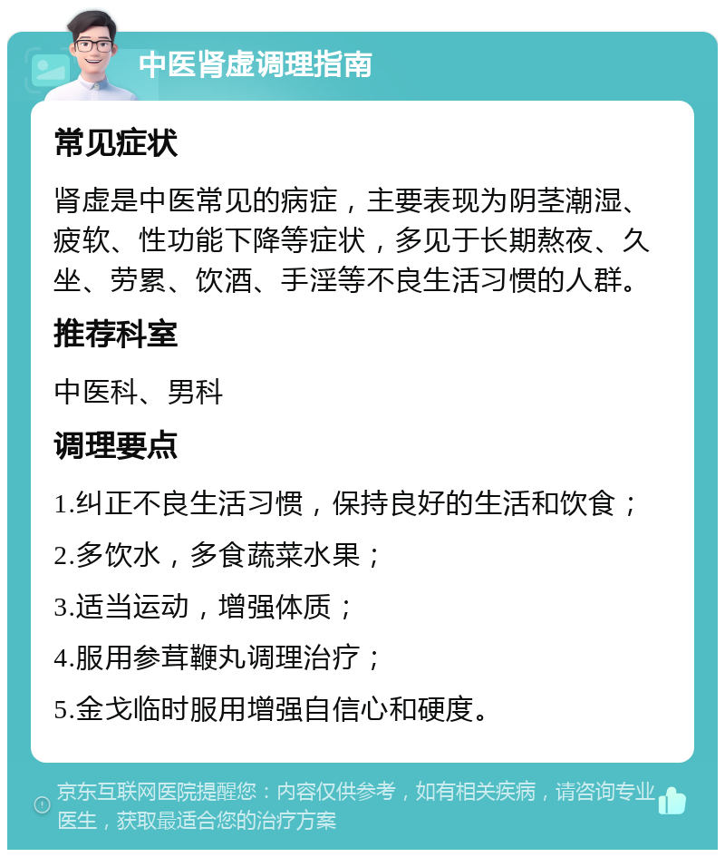 中医肾虚调理指南 常见症状 肾虚是中医常见的病症，主要表现为阴茎潮湿、疲软、性功能下降等症状，多见于长期熬夜、久坐、劳累、饮酒、手淫等不良生活习惯的人群。 推荐科室 中医科、男科 调理要点 1.纠正不良生活习惯，保持良好的生活和饮食； 2.多饮水，多食蔬菜水果； 3.适当运动，增强体质； 4.服用参茸鞭丸调理治疗； 5.金戈临时服用增强自信心和硬度。