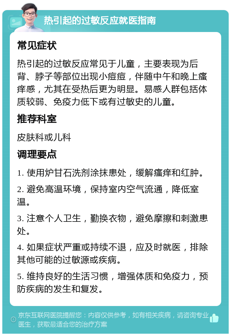 热引起的过敏反应就医指南 常见症状 热引起的过敏反应常见于儿童，主要表现为后背、脖子等部位出现小痘痘，伴随中午和晚上瘙痒感，尤其在受热后更为明显。易感人群包括体质较弱、免疫力低下或有过敏史的儿童。 推荐科室 皮肤科或儿科 调理要点 1. 使用炉甘石洗剂涂抹患处，缓解瘙痒和红肿。 2. 避免高温环境，保持室内空气流通，降低室温。 3. 注意个人卫生，勤换衣物，避免摩擦和刺激患处。 4. 如果症状严重或持续不退，应及时就医，排除其他可能的过敏源或疾病。 5. 维持良好的生活习惯，增强体质和免疫力，预防疾病的发生和复发。