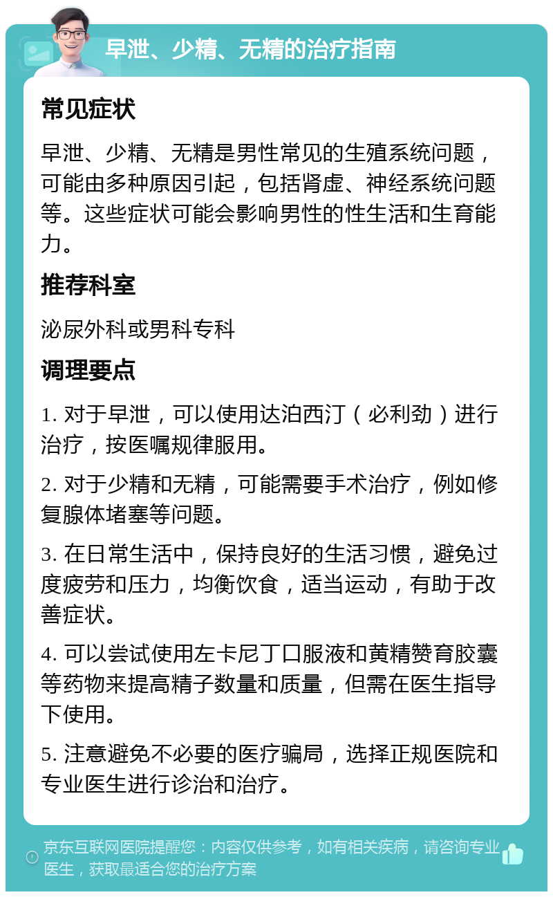 早泄、少精、无精的治疗指南 常见症状 早泄、少精、无精是男性常见的生殖系统问题，可能由多种原因引起，包括肾虚、神经系统问题等。这些症状可能会影响男性的性生活和生育能力。 推荐科室 泌尿外科或男科专科 调理要点 1. 对于早泄，可以使用达泊西汀（必利劲）进行治疗，按医嘱规律服用。 2. 对于少精和无精，可能需要手术治疗，例如修复腺体堵塞等问题。 3. 在日常生活中，保持良好的生活习惯，避免过度疲劳和压力，均衡饮食，适当运动，有助于改善症状。 4. 可以尝试使用左卡尼丁口服液和黄精赞育胶囊等药物来提高精子数量和质量，但需在医生指导下使用。 5. 注意避免不必要的医疗骗局，选择正规医院和专业医生进行诊治和治疗。