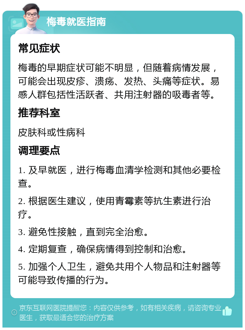 梅毒就医指南 常见症状 梅毒的早期症状可能不明显，但随着病情发展，可能会出现皮疹、溃疡、发热、头痛等症状。易感人群包括性活跃者、共用注射器的吸毒者等。 推荐科室 皮肤科或性病科 调理要点 1. 及早就医，进行梅毒血清学检测和其他必要检查。 2. 根据医生建议，使用青霉素等抗生素进行治疗。 3. 避免性接触，直到完全治愈。 4. 定期复查，确保病情得到控制和治愈。 5. 加强个人卫生，避免共用个人物品和注射器等可能导致传播的行为。