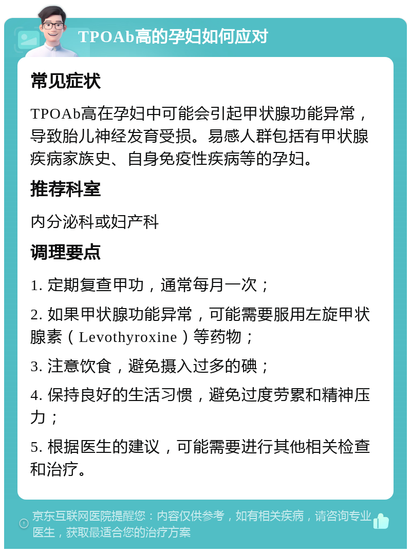 TPOAb高的孕妇如何应对 常见症状 TPOAb高在孕妇中可能会引起甲状腺功能异常，导致胎儿神经发育受损。易感人群包括有甲状腺疾病家族史、自身免疫性疾病等的孕妇。 推荐科室 内分泌科或妇产科 调理要点 1. 定期复查甲功，通常每月一次； 2. 如果甲状腺功能异常，可能需要服用左旋甲状腺素（Levothyroxine）等药物； 3. 注意饮食，避免摄入过多的碘； 4. 保持良好的生活习惯，避免过度劳累和精神压力； 5. 根据医生的建议，可能需要进行其他相关检查和治疗。