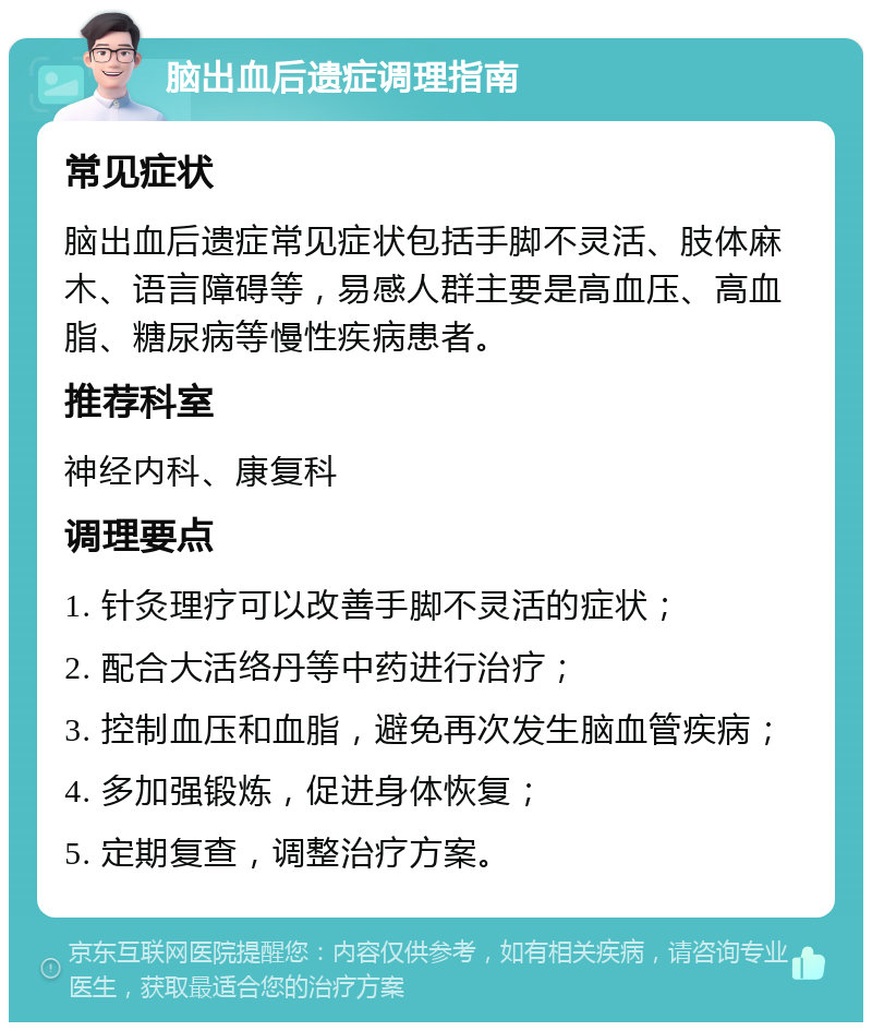 脑出血后遗症调理指南 常见症状 脑出血后遗症常见症状包括手脚不灵活、肢体麻木、语言障碍等，易感人群主要是高血压、高血脂、糖尿病等慢性疾病患者。 推荐科室 神经内科、康复科 调理要点 1. 针灸理疗可以改善手脚不灵活的症状； 2. 配合大活络丹等中药进行治疗； 3. 控制血压和血脂，避免再次发生脑血管疾病； 4. 多加强锻炼，促进身体恢复； 5. 定期复查，调整治疗方案。