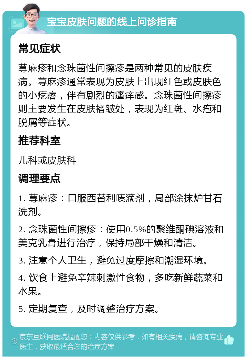 宝宝皮肤问题的线上问诊指南 常见症状 荨麻疹和念珠菌性间擦疹是两种常见的皮肤疾病。荨麻疹通常表现为皮肤上出现红色或皮肤色的小疙瘩，伴有剧烈的瘙痒感。念珠菌性间擦疹则主要发生在皮肤褶皱处，表现为红斑、水疱和脱屑等症状。 推荐科室 儿科或皮肤科 调理要点 1. 荨麻疹：口服西替利嗪滴剂，局部涂抹炉甘石洗剂。 2. 念珠菌性间擦疹：使用0.5%的聚维酮碘溶液和美克乳膏进行治疗，保持局部干燥和清洁。 3. 注意个人卫生，避免过度摩擦和潮湿环境。 4. 饮食上避免辛辣刺激性食物，多吃新鲜蔬菜和水果。 5. 定期复查，及时调整治疗方案。