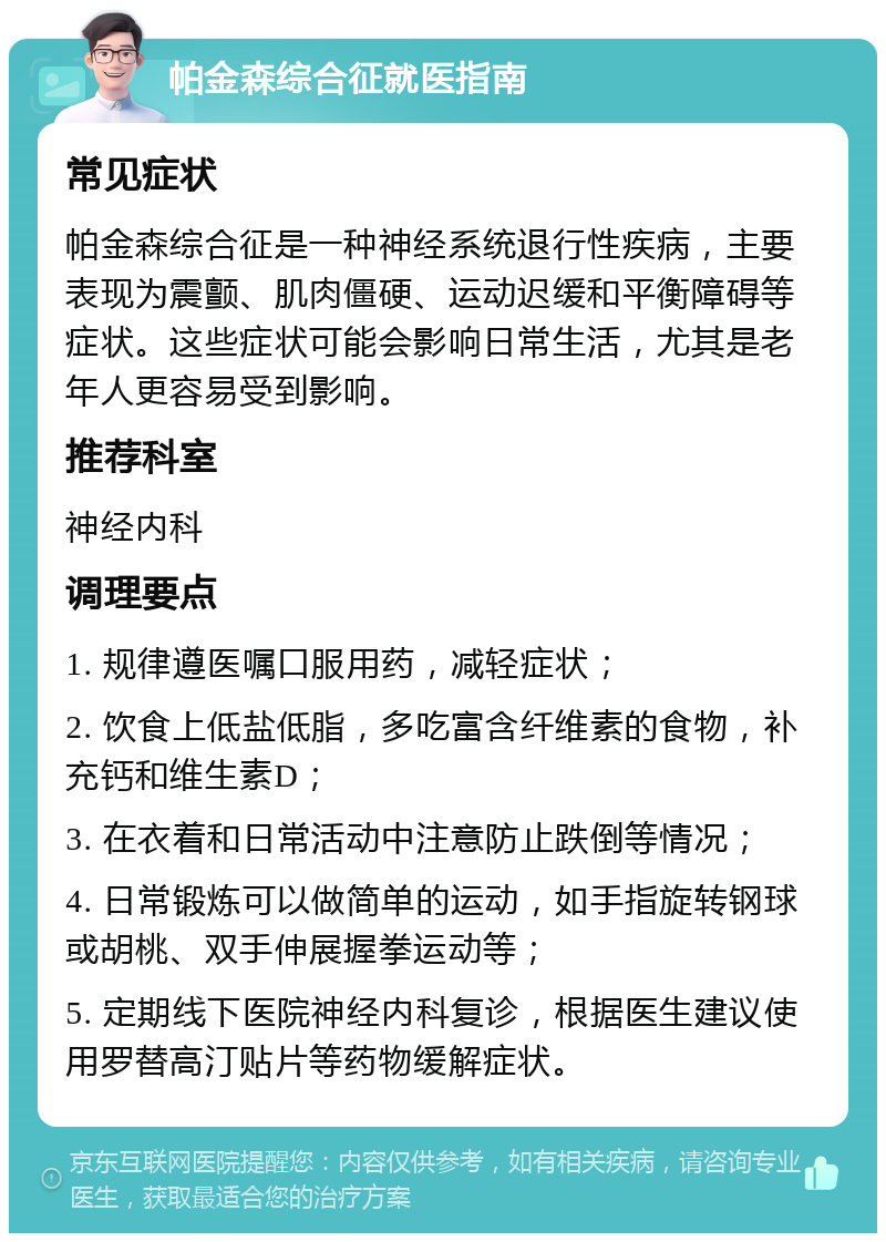 帕金森综合征就医指南 常见症状 帕金森综合征是一种神经系统退行性疾病，主要表现为震颤、肌肉僵硬、运动迟缓和平衡障碍等症状。这些症状可能会影响日常生活，尤其是老年人更容易受到影响。 推荐科室 神经内科 调理要点 1. 规律遵医嘱口服用药，减轻症状； 2. 饮食上低盐低脂，多吃富含纤维素的食物，补充钙和维生素D； 3. 在衣着和日常活动中注意防止跌倒等情况； 4. 日常锻炼可以做简单的运动，如手指旋转钢球或胡桃、双手伸展握拳运动等； 5. 定期线下医院神经内科复诊，根据医生建议使用罗替高汀贴片等药物缓解症状。