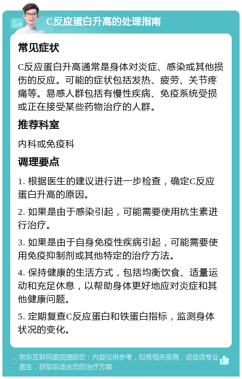 C反应蛋白升高的处理指南 常见症状 C反应蛋白升高通常是身体对炎症、感染或其他损伤的反应。可能的症状包括发热、疲劳、关节疼痛等。易感人群包括有慢性疾病、免疫系统受损或正在接受某些药物治疗的人群。 推荐科室 内科或免疫科 调理要点 1. 根据医生的建议进行进一步检查，确定C反应蛋白升高的原因。 2. 如果是由于感染引起，可能需要使用抗生素进行治疗。 3. 如果是由于自身免疫性疾病引起，可能需要使用免疫抑制剂或其他特定的治疗方法。 4. 保持健康的生活方式，包括均衡饮食、适量运动和充足休息，以帮助身体更好地应对炎症和其他健康问题。 5. 定期复查C反应蛋白和铁蛋白指标，监测身体状况的变化。