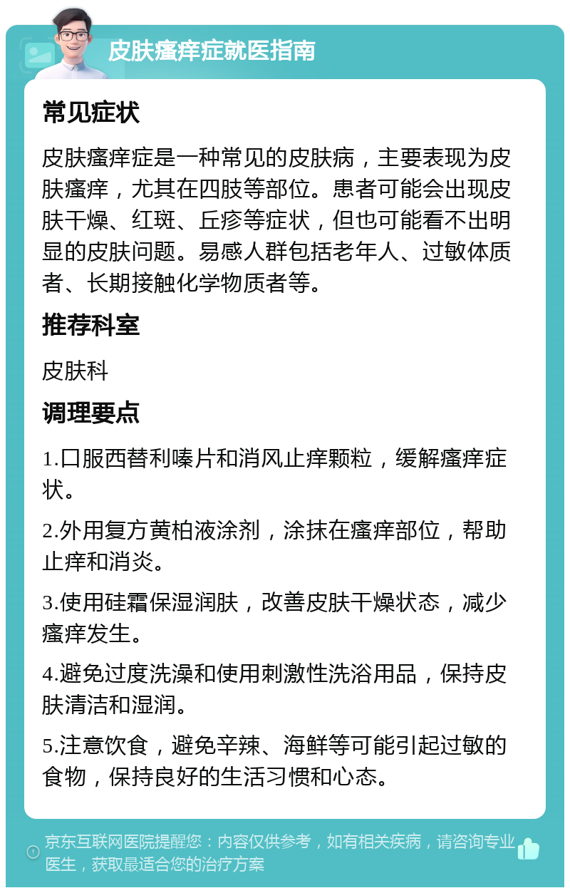 皮肤瘙痒症就医指南 常见症状 皮肤瘙痒症是一种常见的皮肤病，主要表现为皮肤瘙痒，尤其在四肢等部位。患者可能会出现皮肤干燥、红斑、丘疹等症状，但也可能看不出明显的皮肤问题。易感人群包括老年人、过敏体质者、长期接触化学物质者等。 推荐科室 皮肤科 调理要点 1.口服西替利嗪片和消风止痒颗粒，缓解瘙痒症状。 2.外用复方黄柏液涂剂，涂抹在瘙痒部位，帮助止痒和消炎。 3.使用硅霜保湿润肤，改善皮肤干燥状态，减少瘙痒发生。 4.避免过度洗澡和使用刺激性洗浴用品，保持皮肤清洁和湿润。 5.注意饮食，避免辛辣、海鲜等可能引起过敏的食物，保持良好的生活习惯和心态。