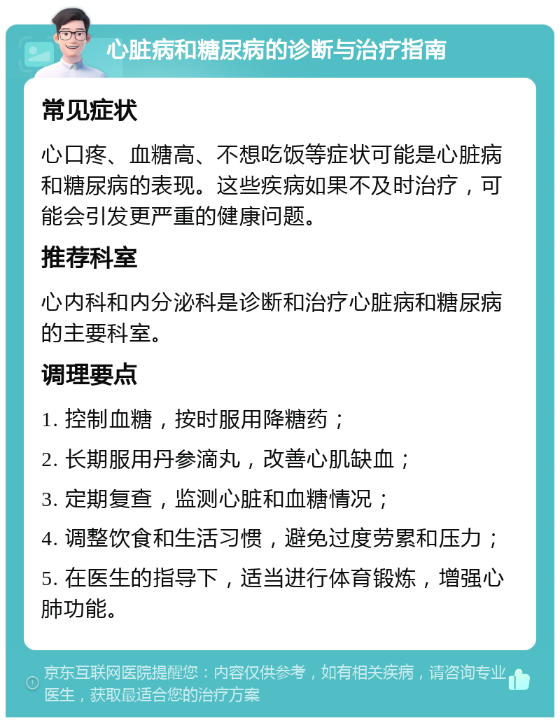 心脏病和糖尿病的诊断与治疗指南 常见症状 心口疼、血糖高、不想吃饭等症状可能是心脏病和糖尿病的表现。这些疾病如果不及时治疗，可能会引发更严重的健康问题。 推荐科室 心内科和内分泌科是诊断和治疗心脏病和糖尿病的主要科室。 调理要点 1. 控制血糖，按时服用降糖药； 2. 长期服用丹参滴丸，改善心肌缺血； 3. 定期复查，监测心脏和血糖情况； 4. 调整饮食和生活习惯，避免过度劳累和压力； 5. 在医生的指导下，适当进行体育锻炼，增强心肺功能。