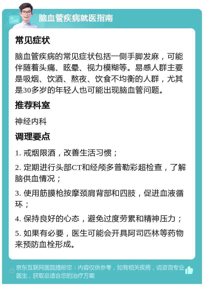 脑血管疾病就医指南 常见症状 脑血管疾病的常见症状包括一侧手脚发麻，可能伴随着头痛、眩晕、视力模糊等。易感人群主要是吸烟、饮酒、熬夜、饮食不均衡的人群，尤其是30多岁的年轻人也可能出现脑血管问题。 推荐科室 神经内科 调理要点 1. 戒烟限酒，改善生活习惯； 2. 定期进行头部CT和经颅多普勒彩超检查，了解脑供血情况； 3. 使用筋膜枪按摩颈肩背部和四肢，促进血液循环； 4. 保持良好的心态，避免过度劳累和精神压力； 5. 如果有必要，医生可能会开具阿司匹林等药物来预防血栓形成。