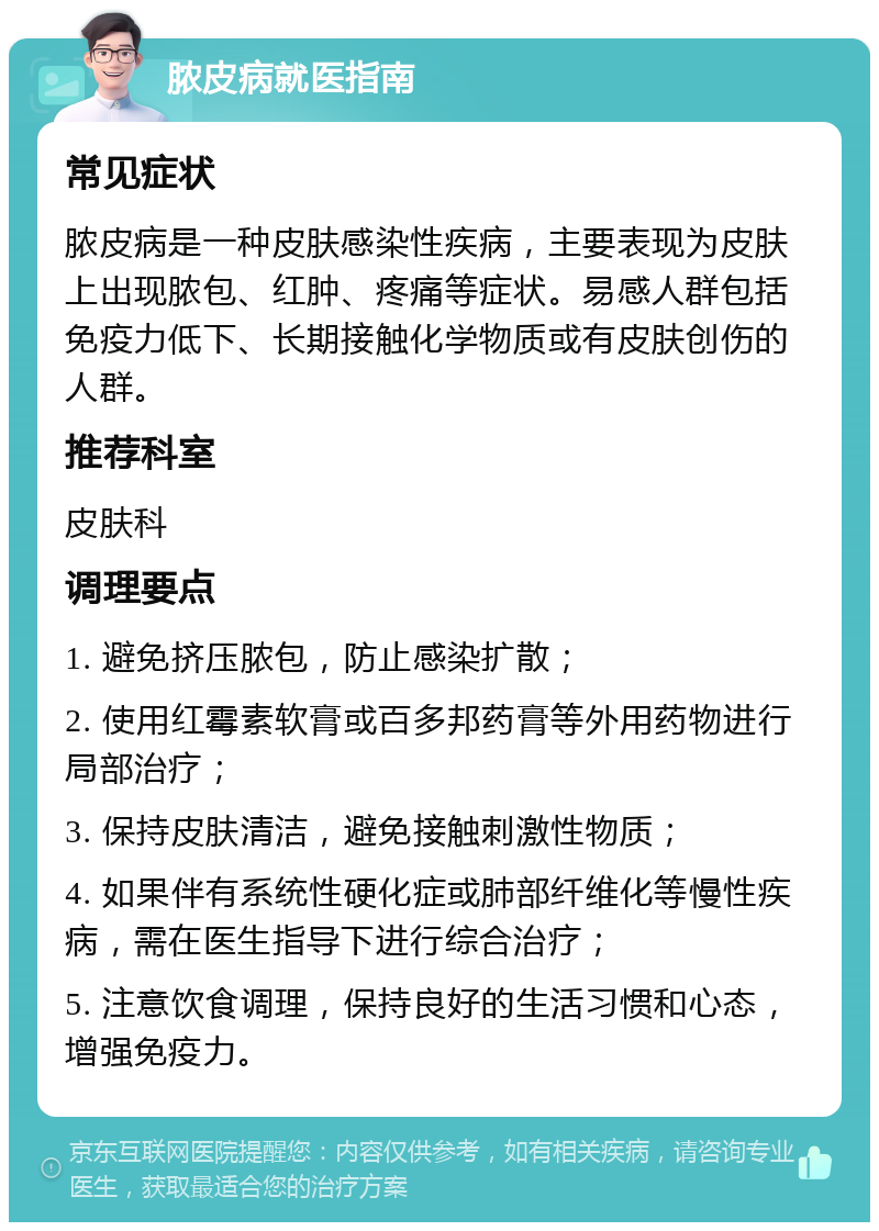 脓皮病就医指南 常见症状 脓皮病是一种皮肤感染性疾病，主要表现为皮肤上出现脓包、红肿、疼痛等症状。易感人群包括免疫力低下、长期接触化学物质或有皮肤创伤的人群。 推荐科室 皮肤科 调理要点 1. 避免挤压脓包，防止感染扩散； 2. 使用红霉素软膏或百多邦药膏等外用药物进行局部治疗； 3. 保持皮肤清洁，避免接触刺激性物质； 4. 如果伴有系统性硬化症或肺部纤维化等慢性疾病，需在医生指导下进行综合治疗； 5. 注意饮食调理，保持良好的生活习惯和心态，增强免疫力。