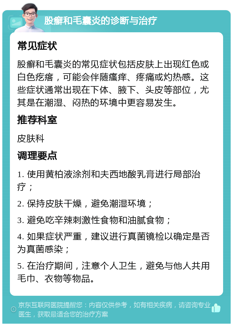 股癣和毛囊炎的诊断与治疗 常见症状 股癣和毛囊炎的常见症状包括皮肤上出现红色或白色疙瘩，可能会伴随瘙痒、疼痛或灼热感。这些症状通常出现在下体、腋下、头皮等部位，尤其是在潮湿、闷热的环境中更容易发生。 推荐科室 皮肤科 调理要点 1. 使用黄柏液涂剂和夫西地酸乳膏进行局部治疗； 2. 保持皮肤干燥，避免潮湿环境； 3. 避免吃辛辣刺激性食物和油腻食物； 4. 如果症状严重，建议进行真菌镜检以确定是否为真菌感染； 5. 在治疗期间，注意个人卫生，避免与他人共用毛巾、衣物等物品。