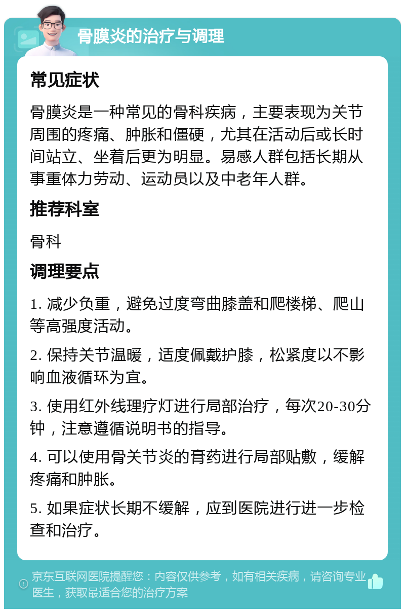 骨膜炎的治疗与调理 常见症状 骨膜炎是一种常见的骨科疾病，主要表现为关节周围的疼痛、肿胀和僵硬，尤其在活动后或长时间站立、坐着后更为明显。易感人群包括长期从事重体力劳动、运动员以及中老年人群。 推荐科室 骨科 调理要点 1. 减少负重，避免过度弯曲膝盖和爬楼梯、爬山等高强度活动。 2. 保持关节温暖，适度佩戴护膝，松紧度以不影响血液循环为宜。 3. 使用红外线理疗灯进行局部治疗，每次20-30分钟，注意遵循说明书的指导。 4. 可以使用骨关节炎的膏药进行局部贴敷，缓解疼痛和肿胀。 5. 如果症状长期不缓解，应到医院进行进一步检查和治疗。