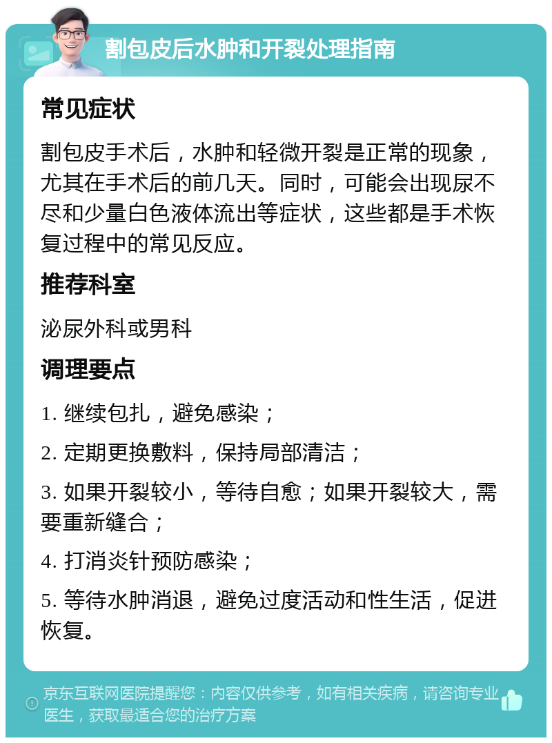 割包皮后水肿和开裂处理指南 常见症状 割包皮手术后，水肿和轻微开裂是正常的现象，尤其在手术后的前几天。同时，可能会出现尿不尽和少量白色液体流出等症状，这些都是手术恢复过程中的常见反应。 推荐科室 泌尿外科或男科 调理要点 1. 继续包扎，避免感染； 2. 定期更换敷料，保持局部清洁； 3. 如果开裂较小，等待自愈；如果开裂较大，需要重新缝合； 4. 打消炎针预防感染； 5. 等待水肿消退，避免过度活动和性生活，促进恢复。