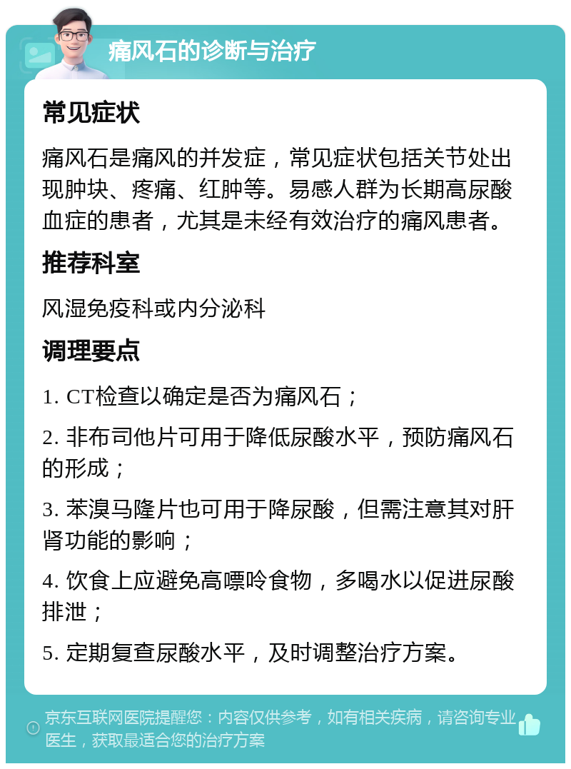 痛风石的诊断与治疗 常见症状 痛风石是痛风的并发症，常见症状包括关节处出现肿块、疼痛、红肿等。易感人群为长期高尿酸血症的患者，尤其是未经有效治疗的痛风患者。 推荐科室 风湿免疫科或内分泌科 调理要点 1. CT检查以确定是否为痛风石； 2. 非布司他片可用于降低尿酸水平，预防痛风石的形成； 3. 苯溴马隆片也可用于降尿酸，但需注意其对肝肾功能的影响； 4. 饮食上应避免高嘌呤食物，多喝水以促进尿酸排泄； 5. 定期复查尿酸水平，及时调整治疗方案。