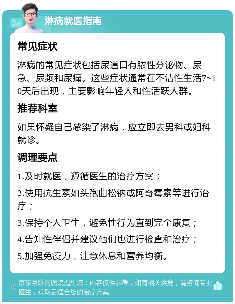 淋病就医指南 常见症状 淋病的常见症状包括尿道口有脓性分泌物、尿急、尿频和尿痛。这些症状通常在不洁性生活7~10天后出现，主要影响年轻人和性活跃人群。 推荐科室 如果怀疑自己感染了淋病，应立即去男科或妇科就诊。 调理要点 1.及时就医，遵循医生的治疗方案； 2.使用抗生素如头孢曲松钠或阿奇霉素等进行治疗； 3.保持个人卫生，避免性行为直到完全康复； 4.告知性伴侣并建议他们也进行检查和治疗； 5.加强免疫力，注意休息和营养均衡。