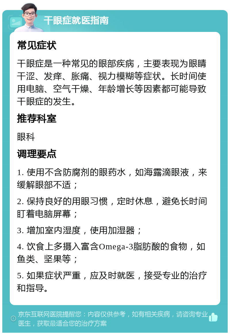 干眼症就医指南 常见症状 干眼症是一种常见的眼部疾病，主要表现为眼睛干涩、发痒、胀痛、视力模糊等症状。长时间使用电脑、空气干燥、年龄增长等因素都可能导致干眼症的发生。 推荐科室 眼科 调理要点 1. 使用不含防腐剂的眼药水，如海露滴眼液，来缓解眼部不适； 2. 保持良好的用眼习惯，定时休息，避免长时间盯着电脑屏幕； 3. 增加室内湿度，使用加湿器； 4. 饮食上多摄入富含Omega-3脂肪酸的食物，如鱼类、坚果等； 5. 如果症状严重，应及时就医，接受专业的治疗和指导。