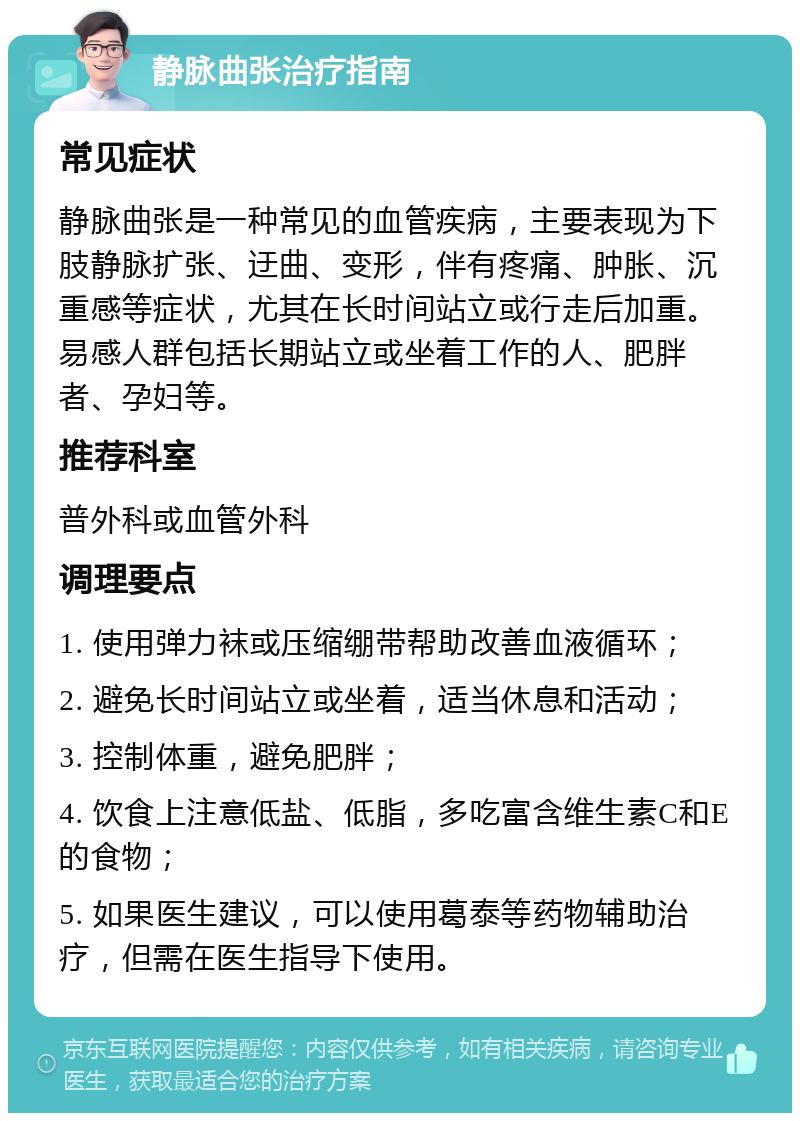 静脉曲张治疗指南 常见症状 静脉曲张是一种常见的血管疾病，主要表现为下肢静脉扩张、迂曲、变形，伴有疼痛、肿胀、沉重感等症状，尤其在长时间站立或行走后加重。易感人群包括长期站立或坐着工作的人、肥胖者、孕妇等。 推荐科室 普外科或血管外科 调理要点 1. 使用弹力袜或压缩绷带帮助改善血液循环； 2. 避免长时间站立或坐着，适当休息和活动； 3. 控制体重，避免肥胖； 4. 饮食上注意低盐、低脂，多吃富含维生素C和E的食物； 5. 如果医生建议，可以使用葛泰等药物辅助治疗，但需在医生指导下使用。