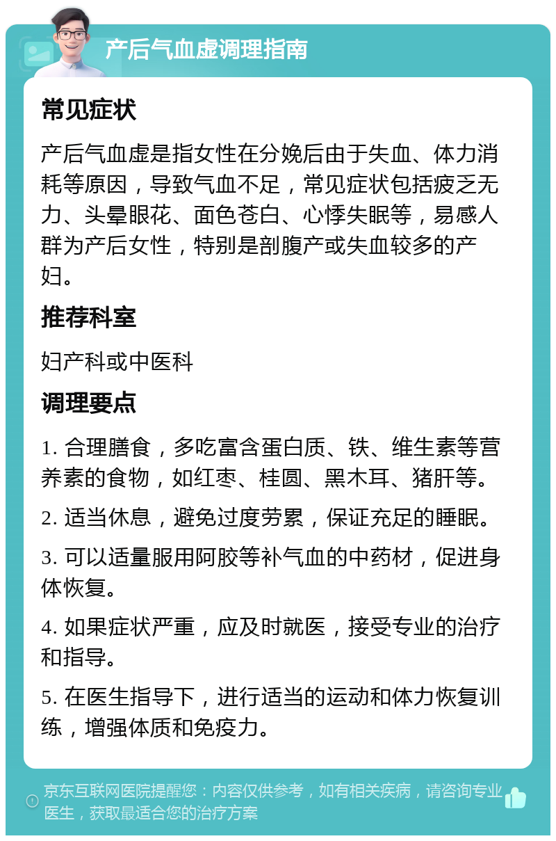 产后气血虚调理指南 常见症状 产后气血虚是指女性在分娩后由于失血、体力消耗等原因，导致气血不足，常见症状包括疲乏无力、头晕眼花、面色苍白、心悸失眠等，易感人群为产后女性，特别是剖腹产或失血较多的产妇。 推荐科室 妇产科或中医科 调理要点 1. 合理膳食，多吃富含蛋白质、铁、维生素等营养素的食物，如红枣、桂圆、黑木耳、猪肝等。 2. 适当休息，避免过度劳累，保证充足的睡眠。 3. 可以适量服用阿胶等补气血的中药材，促进身体恢复。 4. 如果症状严重，应及时就医，接受专业的治疗和指导。 5. 在医生指导下，进行适当的运动和体力恢复训练，增强体质和免疫力。