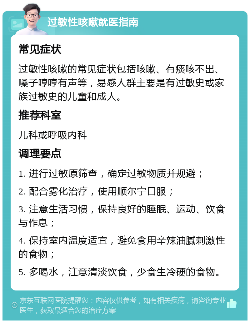 过敏性咳嗽就医指南 常见症状 过敏性咳嗽的常见症状包括咳嗽、有痰咳不出、嗓子哼哼有声等，易感人群主要是有过敏史或家族过敏史的儿童和成人。 推荐科室 儿科或呼吸内科 调理要点 1. 进行过敏原筛查，确定过敏物质并规避； 2. 配合雾化治疗，使用顺尔宁口服； 3. 注意生活习惯，保持良好的睡眠、运动、饮食与作息； 4. 保持室内温度适宜，避免食用辛辣油腻刺激性的食物； 5. 多喝水，注意清淡饮食，少食生冷硬的食物。