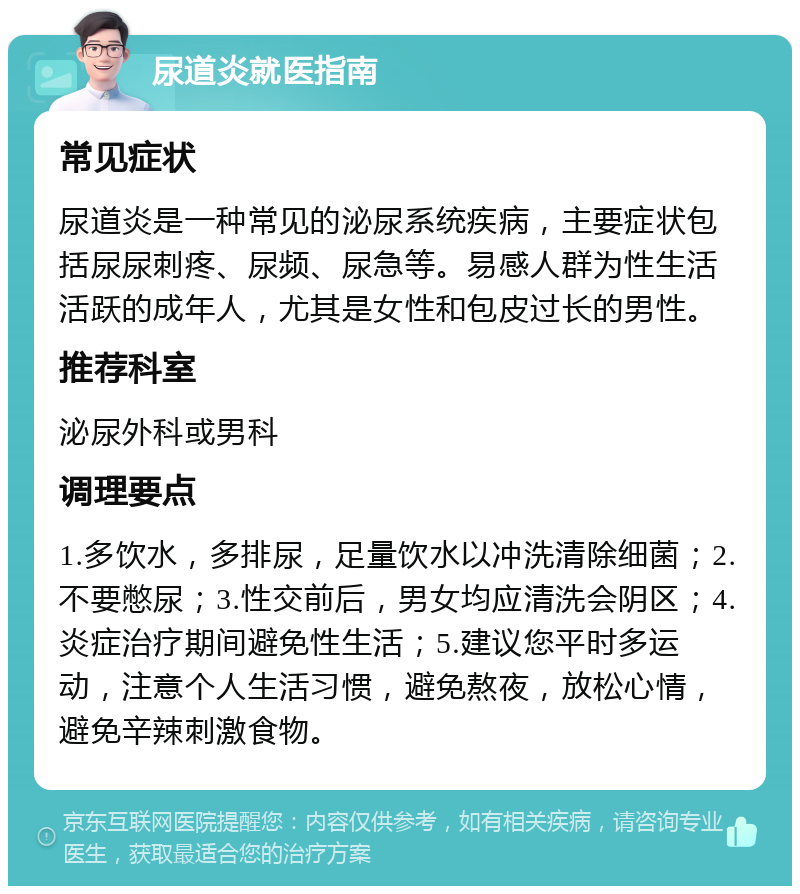 尿道炎就医指南 常见症状 尿道炎是一种常见的泌尿系统疾病，主要症状包括尿尿刺疼、尿频、尿急等。易感人群为性生活活跃的成年人，尤其是女性和包皮过长的男性。 推荐科室 泌尿外科或男科 调理要点 1.多饮水，多排尿，足量饮水以冲洗清除细菌；2.不要憋尿；3.性交前后，男女均应清洗会阴区；4.炎症治疗期间避免性生活；5.建议您平时多运动，注意个人生活习惯，避免熬夜，放松心情，避免辛辣刺激食物。