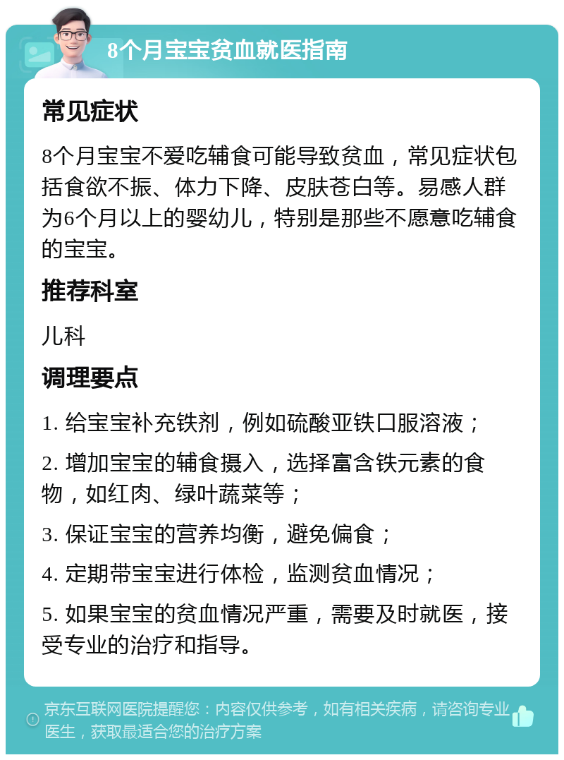 8个月宝宝贫血就医指南 常见症状 8个月宝宝不爱吃辅食可能导致贫血，常见症状包括食欲不振、体力下降、皮肤苍白等。易感人群为6个月以上的婴幼儿，特别是那些不愿意吃辅食的宝宝。 推荐科室 儿科 调理要点 1. 给宝宝补充铁剂，例如硫酸亚铁口服溶液； 2. 增加宝宝的辅食摄入，选择富含铁元素的食物，如红肉、绿叶蔬菜等； 3. 保证宝宝的营养均衡，避免偏食； 4. 定期带宝宝进行体检，监测贫血情况； 5. 如果宝宝的贫血情况严重，需要及时就医，接受专业的治疗和指导。