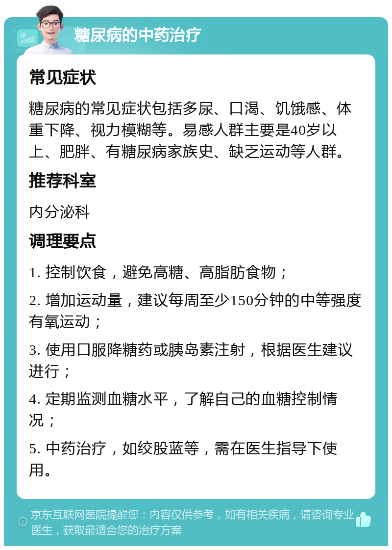 糖尿病的中药治疗 常见症状 糖尿病的常见症状包括多尿、口渴、饥饿感、体重下降、视力模糊等。易感人群主要是40岁以上、肥胖、有糖尿病家族史、缺乏运动等人群。 推荐科室 内分泌科 调理要点 1. 控制饮食，避免高糖、高脂肪食物； 2. 增加运动量，建议每周至少150分钟的中等强度有氧运动； 3. 使用口服降糖药或胰岛素注射，根据医生建议进行； 4. 定期监测血糖水平，了解自己的血糖控制情况； 5. 中药治疗，如绞股蓝等，需在医生指导下使用。