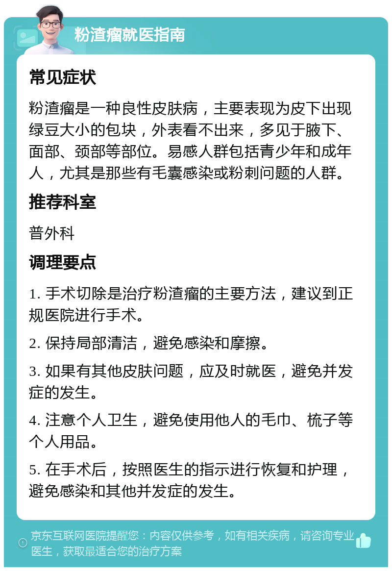 粉渣瘤就医指南 常见症状 粉渣瘤是一种良性皮肤病，主要表现为皮下出现绿豆大小的包块，外表看不出来，多见于腋下、面部、颈部等部位。易感人群包括青少年和成年人，尤其是那些有毛囊感染或粉刺问题的人群。 推荐科室 普外科 调理要点 1. 手术切除是治疗粉渣瘤的主要方法，建议到正规医院进行手术。 2. 保持局部清洁，避免感染和摩擦。 3. 如果有其他皮肤问题，应及时就医，避免并发症的发生。 4. 注意个人卫生，避免使用他人的毛巾、梳子等个人用品。 5. 在手术后，按照医生的指示进行恢复和护理，避免感染和其他并发症的发生。