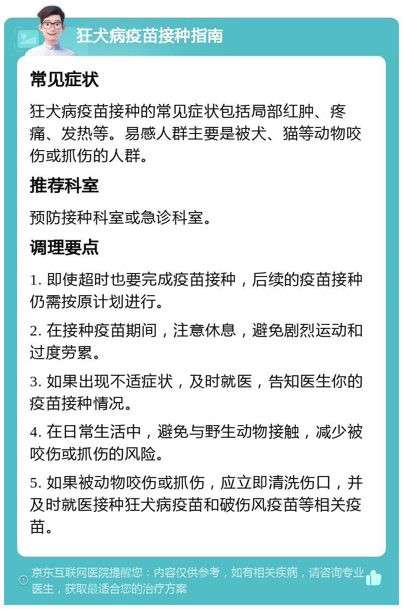 狂犬病疫苗接种指南 常见症状 狂犬病疫苗接种的常见症状包括局部红肿、疼痛、发热等。易感人群主要是被犬、猫等动物咬伤或抓伤的人群。 推荐科室 预防接种科室或急诊科室。 调理要点 1. 即使超时也要完成疫苗接种，后续的疫苗接种仍需按原计划进行。 2. 在接种疫苗期间，注意休息，避免剧烈运动和过度劳累。 3. 如果出现不适症状，及时就医，告知医生你的疫苗接种情况。 4. 在日常生活中，避免与野生动物接触，减少被咬伤或抓伤的风险。 5. 如果被动物咬伤或抓伤，应立即清洗伤口，并及时就医接种狂犬病疫苗和破伤风疫苗等相关疫苗。