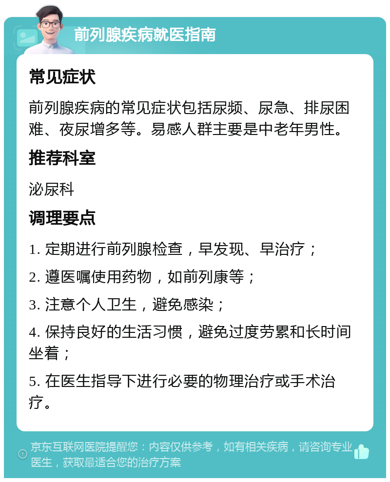 前列腺疾病就医指南 常见症状 前列腺疾病的常见症状包括尿频、尿急、排尿困难、夜尿增多等。易感人群主要是中老年男性。 推荐科室 泌尿科 调理要点 1. 定期进行前列腺检查，早发现、早治疗； 2. 遵医嘱使用药物，如前列康等； 3. 注意个人卫生，避免感染； 4. 保持良好的生活习惯，避免过度劳累和长时间坐着； 5. 在医生指导下进行必要的物理治疗或手术治疗。