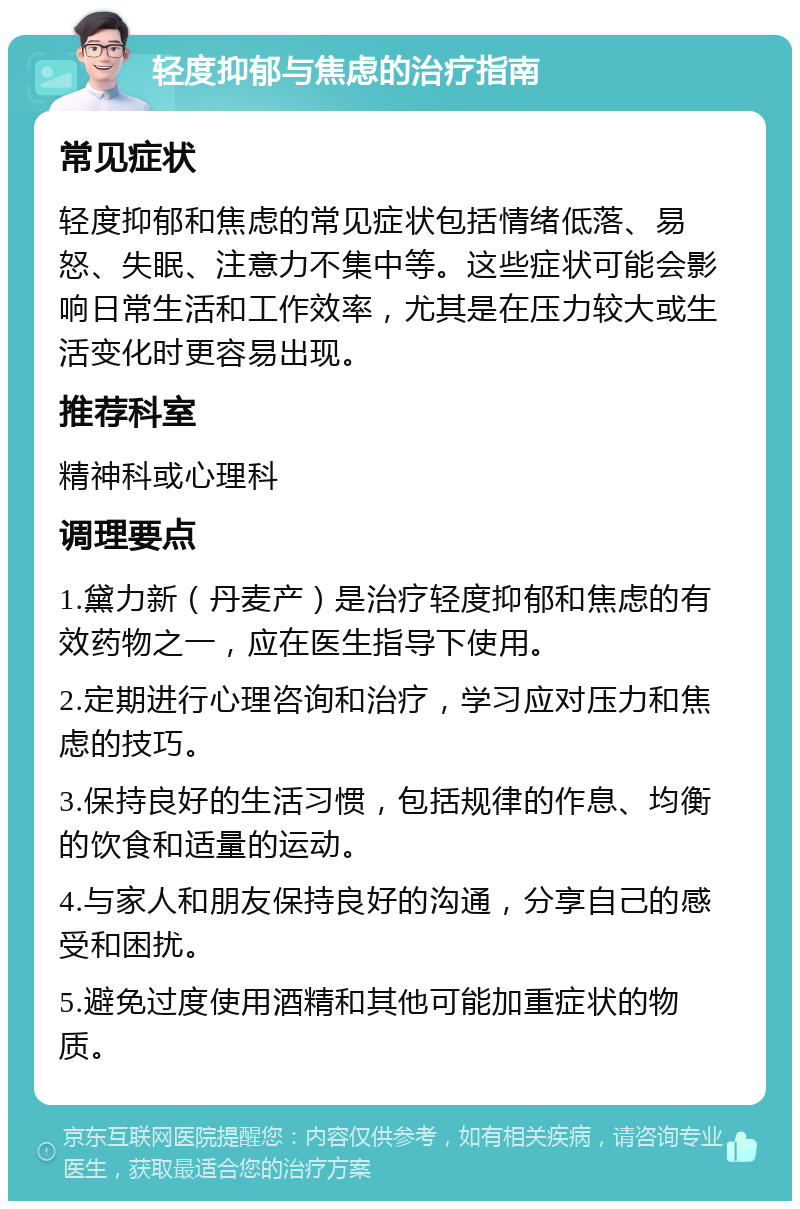 轻度抑郁与焦虑的治疗指南 常见症状 轻度抑郁和焦虑的常见症状包括情绪低落、易怒、失眠、注意力不集中等。这些症状可能会影响日常生活和工作效率，尤其是在压力较大或生活变化时更容易出现。 推荐科室 精神科或心理科 调理要点 1.黛力新（丹麦产）是治疗轻度抑郁和焦虑的有效药物之一，应在医生指导下使用。 2.定期进行心理咨询和治疗，学习应对压力和焦虑的技巧。 3.保持良好的生活习惯，包括规律的作息、均衡的饮食和适量的运动。 4.与家人和朋友保持良好的沟通，分享自己的感受和困扰。 5.避免过度使用酒精和其他可能加重症状的物质。