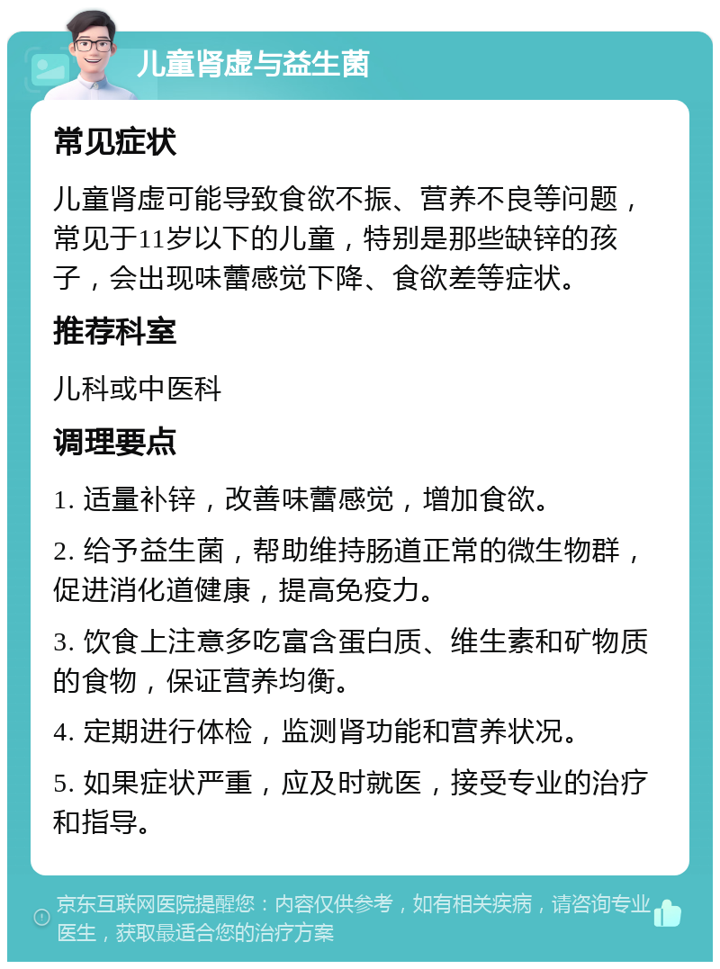 儿童肾虚与益生菌 常见症状 儿童肾虚可能导致食欲不振、营养不良等问题，常见于11岁以下的儿童，特别是那些缺锌的孩子，会出现味蕾感觉下降、食欲差等症状。 推荐科室 儿科或中医科 调理要点 1. 适量补锌，改善味蕾感觉，增加食欲。 2. 给予益生菌，帮助维持肠道正常的微生物群，促进消化道健康，提高免疫力。 3. 饮食上注意多吃富含蛋白质、维生素和矿物质的食物，保证营养均衡。 4. 定期进行体检，监测肾功能和营养状况。 5. 如果症状严重，应及时就医，接受专业的治疗和指导。