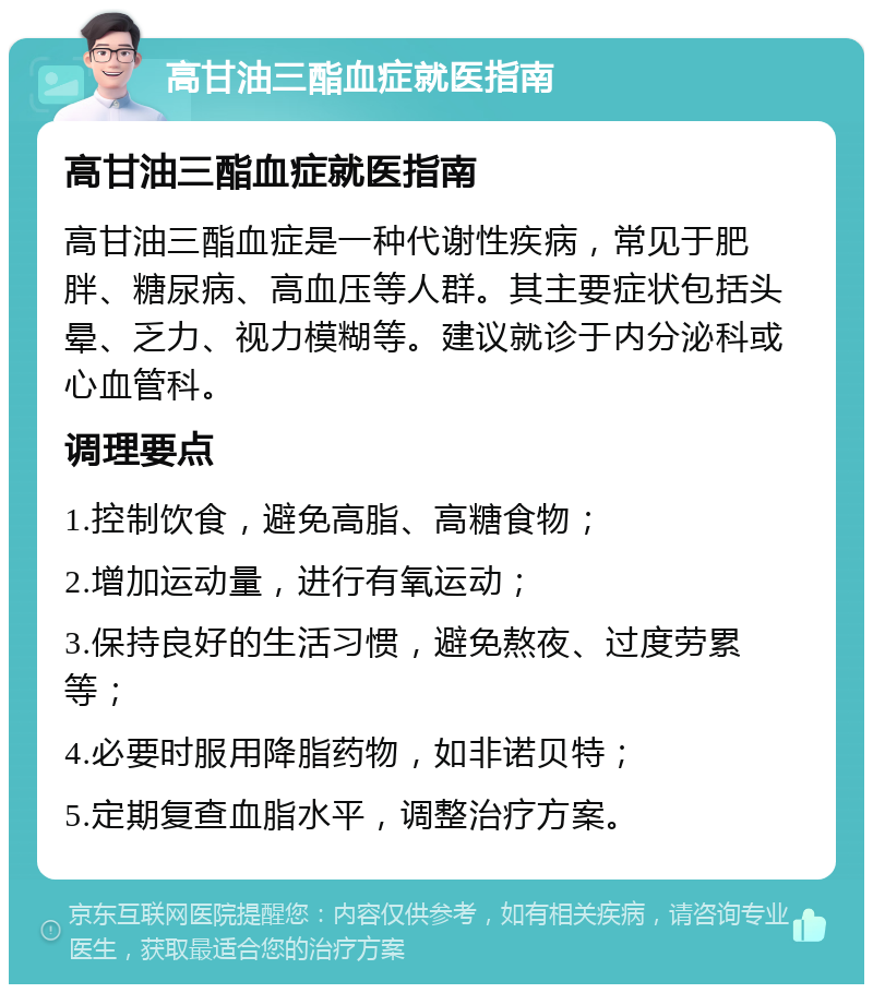 高甘油三酯血症就医指南 高甘油三酯血症就医指南 高甘油三酯血症是一种代谢性疾病，常见于肥胖、糖尿病、高血压等人群。其主要症状包括头晕、乏力、视力模糊等。建议就诊于内分泌科或心血管科。 调理要点 1.控制饮食，避免高脂、高糖食物； 2.增加运动量，进行有氧运动； 3.保持良好的生活习惯，避免熬夜、过度劳累等； 4.必要时服用降脂药物，如非诺贝特； 5.定期复查血脂水平，调整治疗方案。