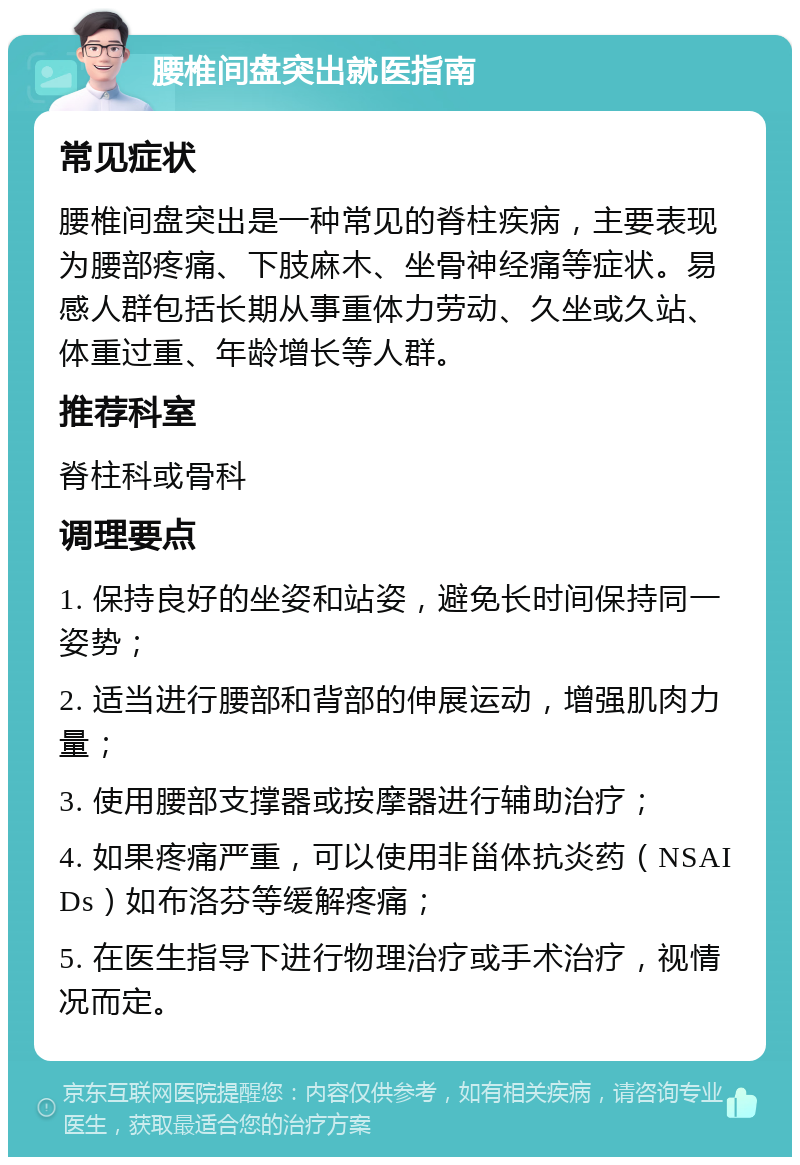 腰椎间盘突出就医指南 常见症状 腰椎间盘突出是一种常见的脊柱疾病，主要表现为腰部疼痛、下肢麻木、坐骨神经痛等症状。易感人群包括长期从事重体力劳动、久坐或久站、体重过重、年龄增长等人群。 推荐科室 脊柱科或骨科 调理要点 1. 保持良好的坐姿和站姿，避免长时间保持同一姿势； 2. 适当进行腰部和背部的伸展运动，增强肌肉力量； 3. 使用腰部支撑器或按摩器进行辅助治疗； 4. 如果疼痛严重，可以使用非甾体抗炎药（NSAIDs）如布洛芬等缓解疼痛； 5. 在医生指导下进行物理治疗或手术治疗，视情况而定。