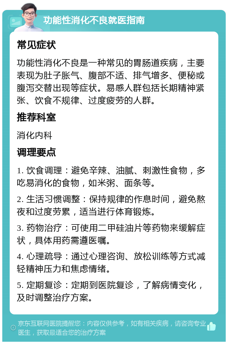 功能性消化不良就医指南 常见症状 功能性消化不良是一种常见的胃肠道疾病，主要表现为肚子胀气、腹部不适、排气增多、便秘或腹泻交替出现等症状。易感人群包括长期精神紧张、饮食不规律、过度疲劳的人群。 推荐科室 消化内科 调理要点 1. 饮食调理：避免辛辣、油腻、刺激性食物，多吃易消化的食物，如米粥、面条等。 2. 生活习惯调整：保持规律的作息时间，避免熬夜和过度劳累，适当进行体育锻炼。 3. 药物治疗：可使用二甲硅油片等药物来缓解症状，具体用药需遵医嘱。 4. 心理疏导：通过心理咨询、放松训练等方式减轻精神压力和焦虑情绪。 5. 定期复诊：定期到医院复诊，了解病情变化，及时调整治疗方案。