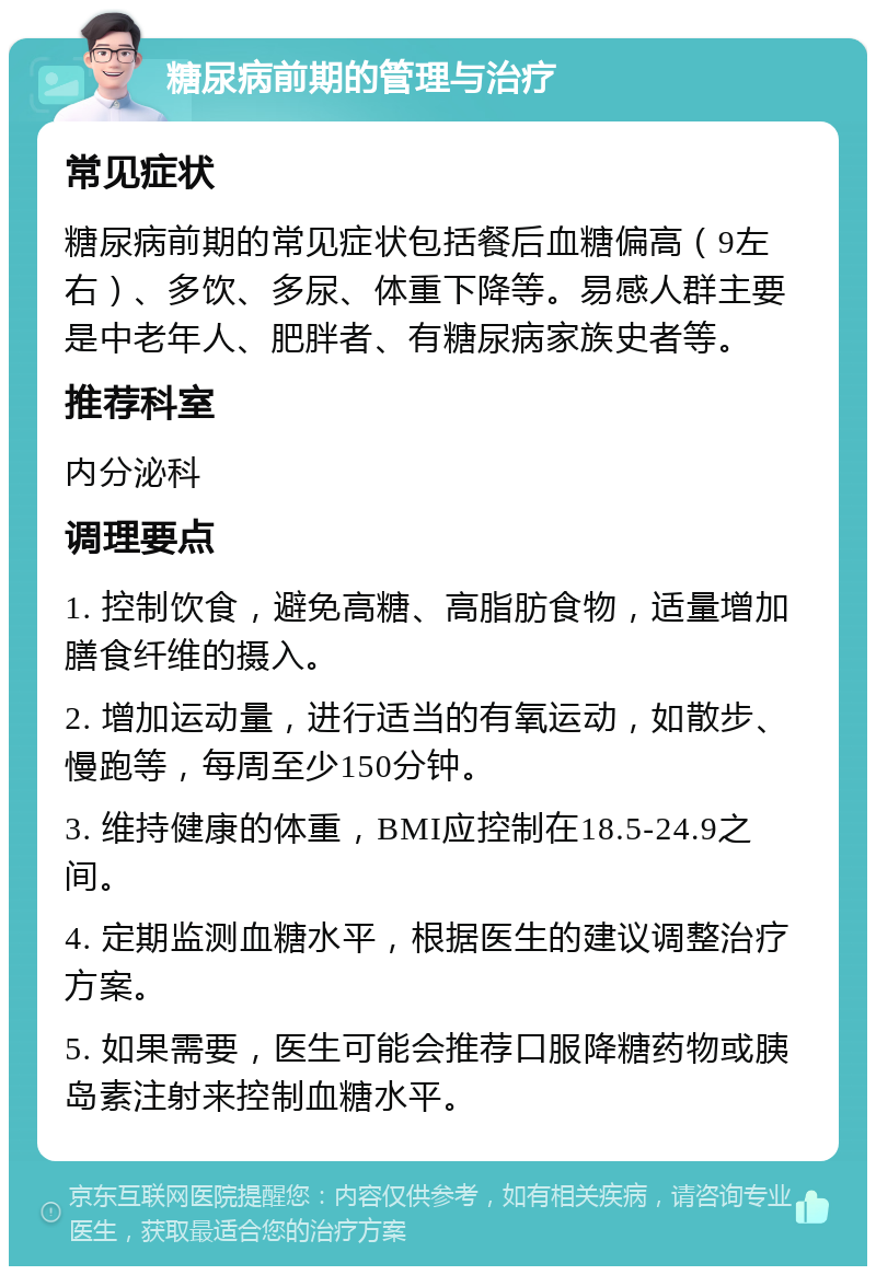 糖尿病前期的管理与治疗 常见症状 糖尿病前期的常见症状包括餐后血糖偏高（9左右）、多饮、多尿、体重下降等。易感人群主要是中老年人、肥胖者、有糖尿病家族史者等。 推荐科室 内分泌科 调理要点 1. 控制饮食，避免高糖、高脂肪食物，适量增加膳食纤维的摄入。 2. 增加运动量，进行适当的有氧运动，如散步、慢跑等，每周至少150分钟。 3. 维持健康的体重，BMI应控制在18.5-24.9之间。 4. 定期监测血糖水平，根据医生的建议调整治疗方案。 5. 如果需要，医生可能会推荐口服降糖药物或胰岛素注射来控制血糖水平。