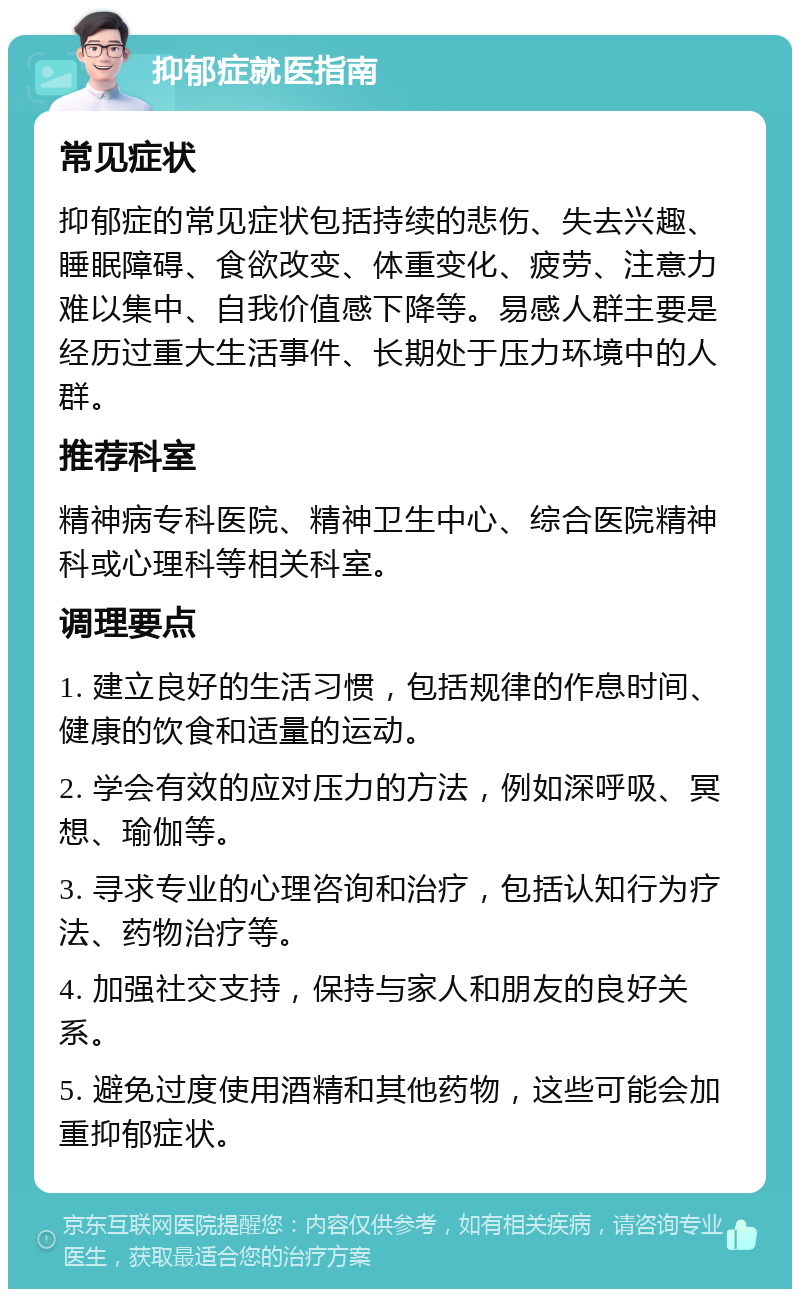 抑郁症就医指南 常见症状 抑郁症的常见症状包括持续的悲伤、失去兴趣、睡眠障碍、食欲改变、体重变化、疲劳、注意力难以集中、自我价值感下降等。易感人群主要是经历过重大生活事件、长期处于压力环境中的人群。 推荐科室 精神病专科医院、精神卫生中心、综合医院精神科或心理科等相关科室。 调理要点 1. 建立良好的生活习惯，包括规律的作息时间、健康的饮食和适量的运动。 2. 学会有效的应对压力的方法，例如深呼吸、冥想、瑜伽等。 3. 寻求专业的心理咨询和治疗，包括认知行为疗法、药物治疗等。 4. 加强社交支持，保持与家人和朋友的良好关系。 5. 避免过度使用酒精和其他药物，这些可能会加重抑郁症状。